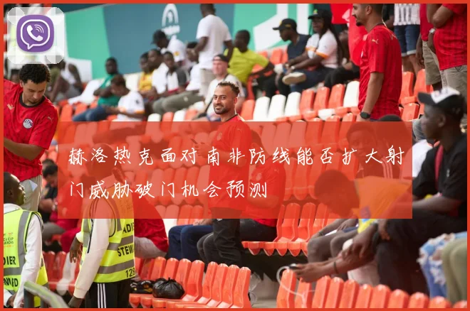 赫洛热克面对南非防线能否扩大射门威胁破门机会预测