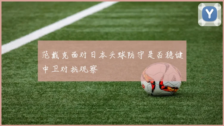 范戴克面对日本头球防守是否稳健中卫对抗观察
