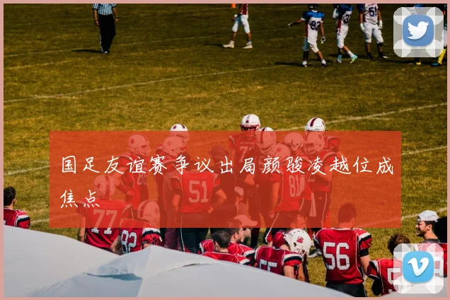 国足友谊赛争议出局颜骏凌越位成焦点