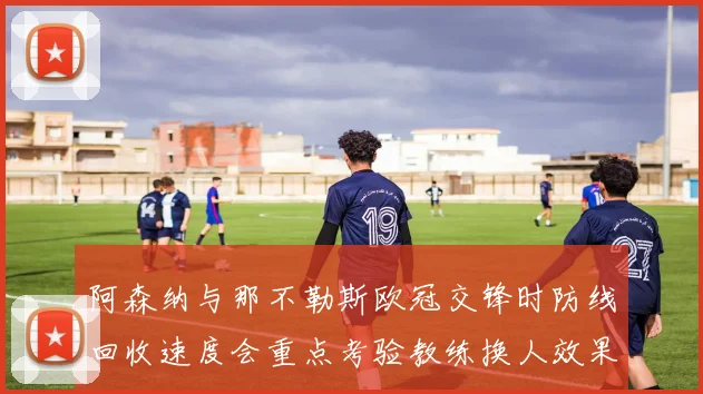 阿森纳与那不勒斯欧冠交锋时防线回收速度会重点考验教练换人效果