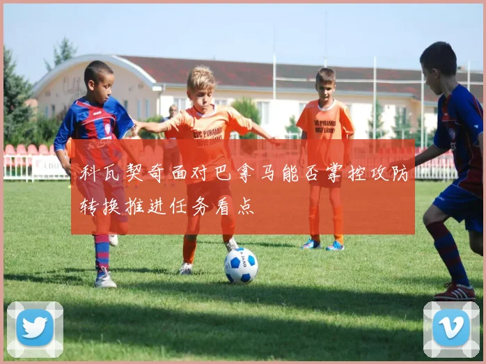 科瓦契奇面对巴拿马能否掌控攻防转换推进任务看点