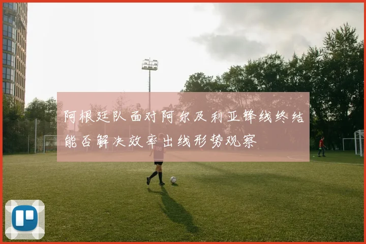 阿根廷队面对阿尔及利亚锋线终结能否解决效率出线形势观察