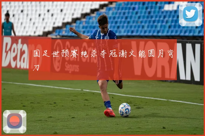 国足世预赛绝杀夺冠谢文能圆月弯刀