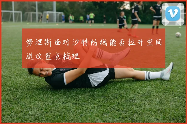 努涅斯面对沙特防线能否拉开空间进攻重点梳理