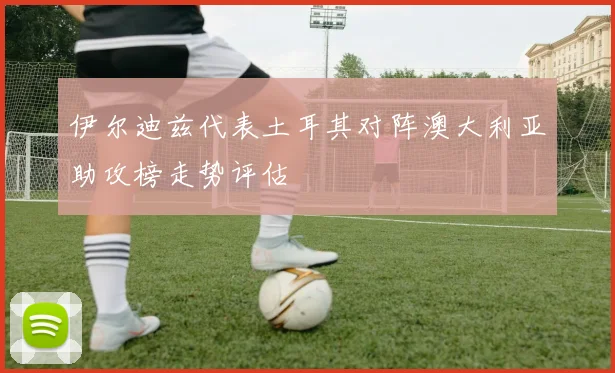 伊尔迪兹代表土耳其对阵澳大利亚助攻榜走势评估
