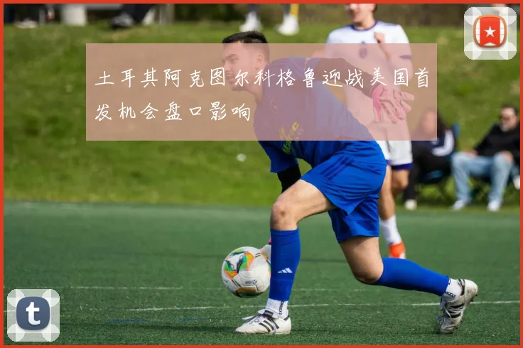 土耳其阿克图尔科格鲁迎战美国首发机会盘口影响