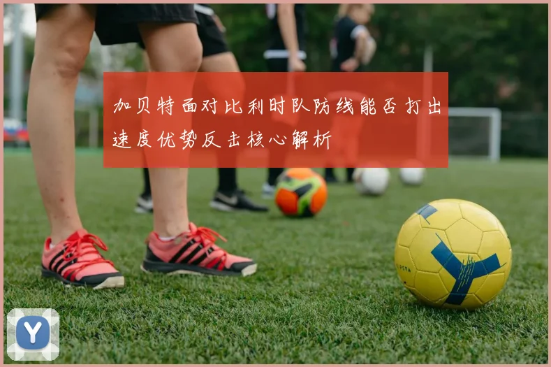 加贝特面对比利时队防线能否打出速度优势反击核心解析