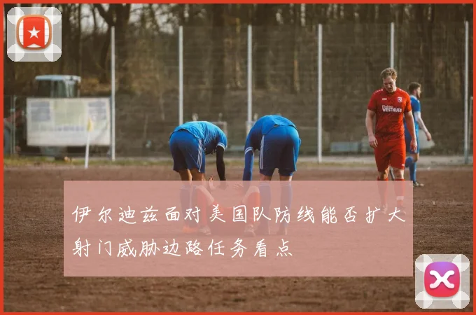 伊尔迪兹面对美国队防线能否扩大射门威胁边路任务看点