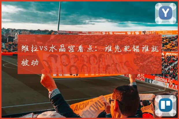 维拉vs水晶宫看点：谁先犯错谁就被动