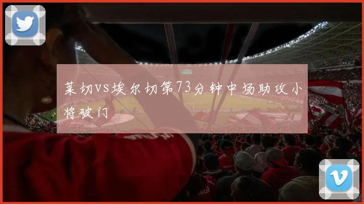 莱切vs埃尔切第73分钟中场助攻小将破门