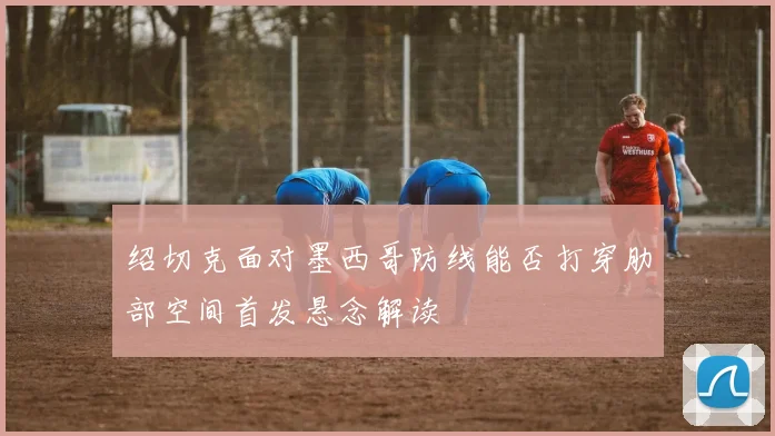 绍切克面对墨西哥防线能否打穿肋部空间首发悬念解读