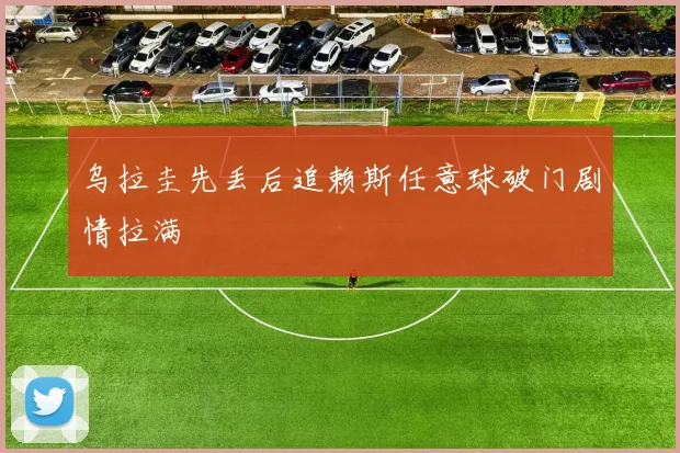 乌拉圭先丢后追赖斯任意球破门剧情拉满