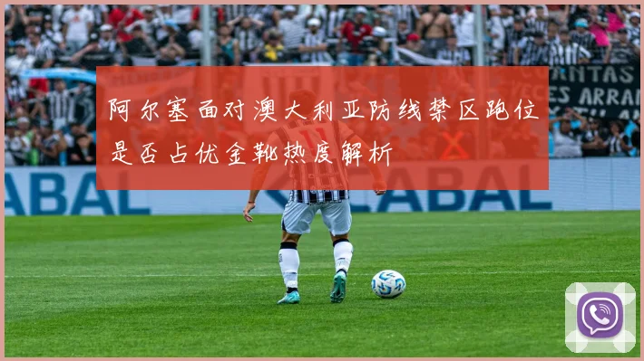 阿尔塞面对澳大利亚防线禁区跑位是否占优金靴热度解析