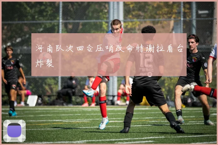 河南队次回合压哨改命特谢拉看台炸裂