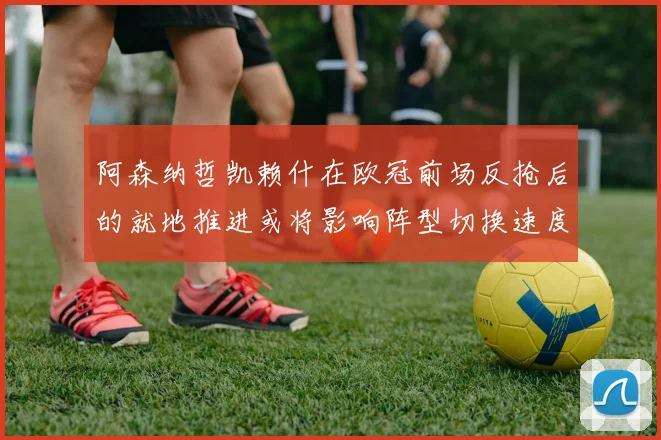 阿森纳哲凯赖什在欧冠前场反抢后的就地推进或将影响阵型切换速度