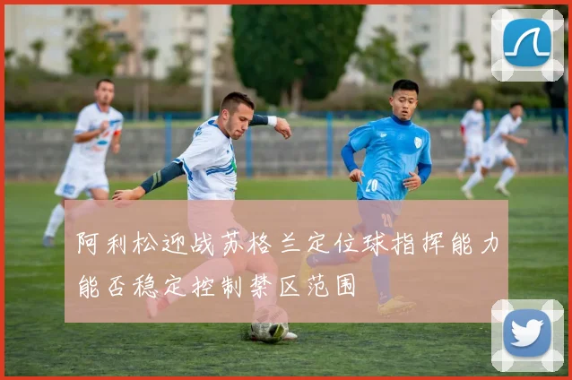 阿利松迎战苏格兰定位球指挥能力能否稳定控制禁区范围