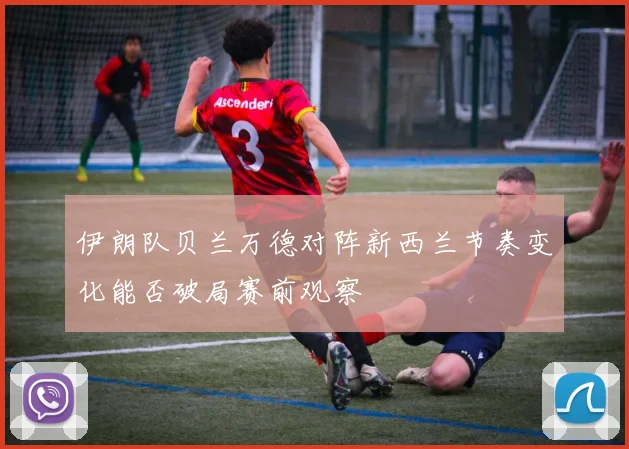 伊朗队贝兰万德对阵新西兰节奏变化能否破局赛前观察