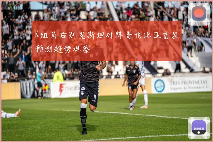 K组乌兹别克斯坦对阵哥伦比亚首发预测趋势观察