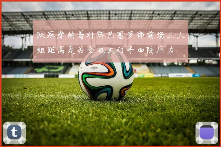 欧冠摩纳哥对阵巴塞罗那前场三人组距离是否会放大对手回防压力