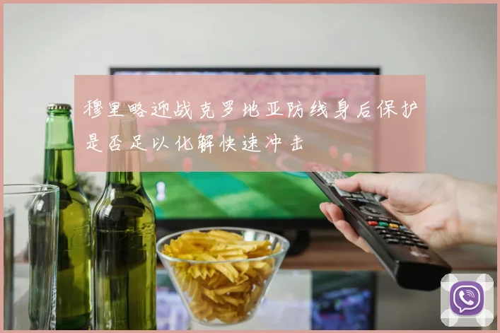 穆里略迎战克罗地亚防线身后保护是否足以化解快速冲击