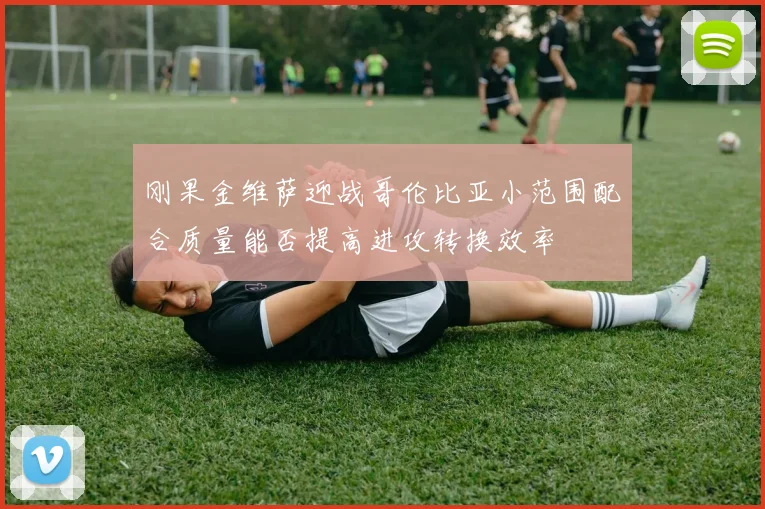 刚果金维萨迎战哥伦比亚小范围配合质量能否提高进攻转换效率
