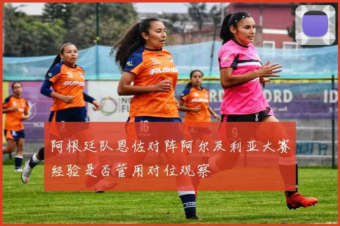 阿根廷队恩佐对阵阿尔及利亚大赛经验是否管用对位观察