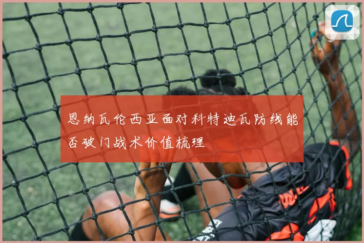 恩纳瓦伦西亚面对科特迪瓦防线能否破门战术价值梳理