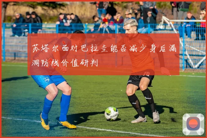苏塔尔面对巴拉圭能否减少身后漏洞防线价值研判
