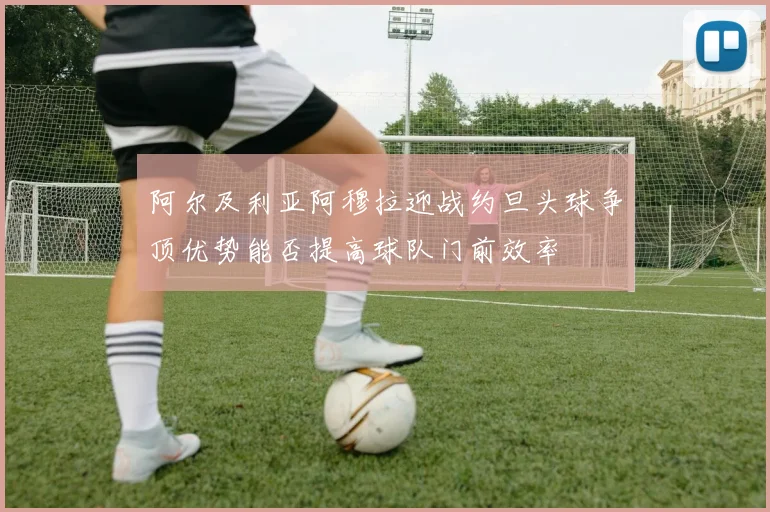 阿尔及利亚阿穆拉迎战约旦头球争顶优势能否提高球队门前效率