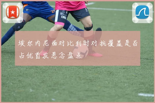 埃尔内尼面对比利时对抗覆盖是否占优首发悬念盘点
