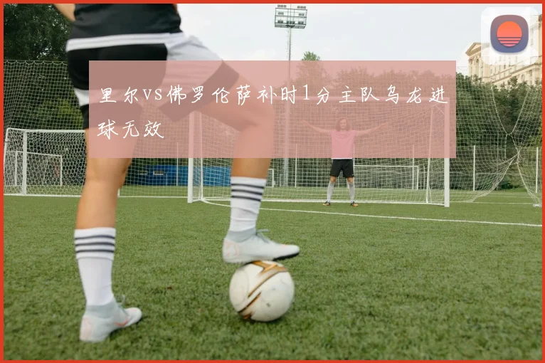 里尔vs佛罗伦萨补时1分主队乌龙进球无效